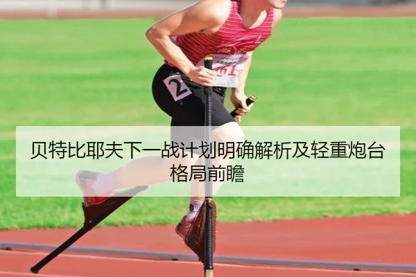 贝特比耶夫下一战计划明确解析及轻重炮台格局前瞻